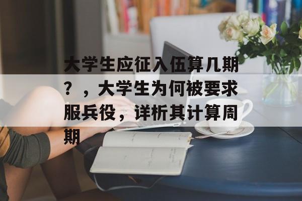 大学生应征入伍算几期?,大学生为何被要求服兵役,详析其计算周期 大学生应征入伍算几期?,大学生为何被要求服兵役,详析其计算周期