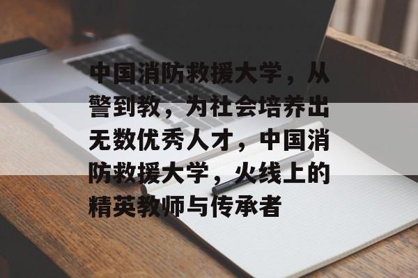 中国消防救援大学，从警到教，为社会培养出无数优秀人才，中国消防救援大学，火线上的精英教师与传承者