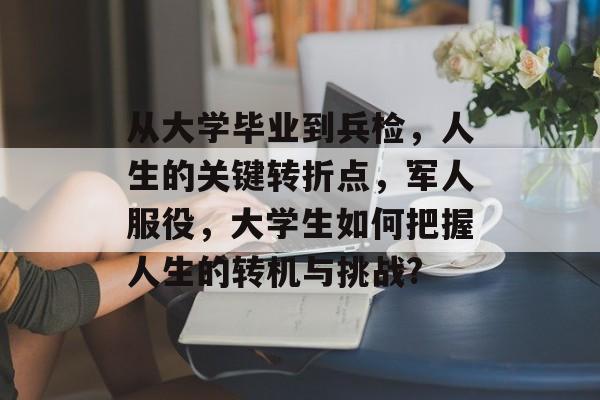 从大学毕业到兵检，人生的关键转折点，军人服役，大学生如何把握人生的转机与挑战?