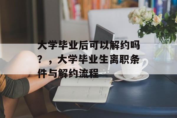 大学毕业后可以解约吗？，大学毕业生离职条件与解约流程