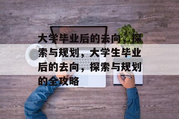 大学毕业后的去向,探索与规划,大学生毕业后的去向,探索与规划的全攻略 大学毕业后的去向,探索与规划,大学生毕业后的去向,探索与规划的全攻略