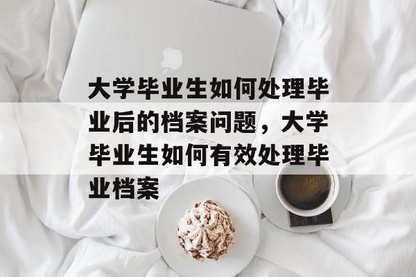 大学毕业生如何处理毕业后的档案问题，大学毕业生如何有效处理毕业档案