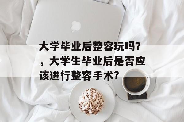 大学毕业后整容玩吗?,大学生毕业后是否应该进行整容手术? 大学毕业后整容玩吗?,大学生毕业后是否应该进行整容手术?