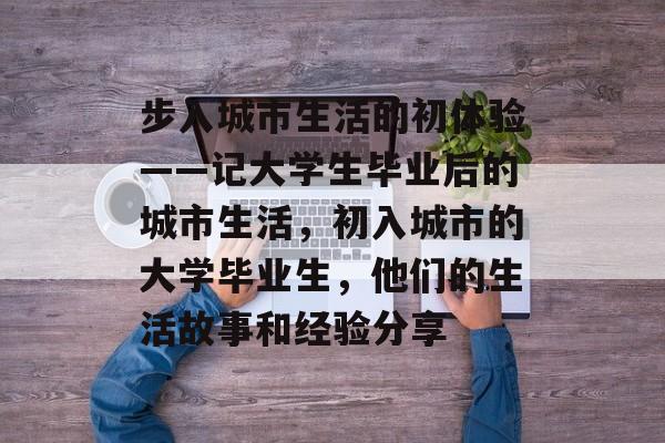 步入城市生活的初体验——记大学生毕业后的城市生活，初入城市的大学毕业生，他们的生活故事和经验分享