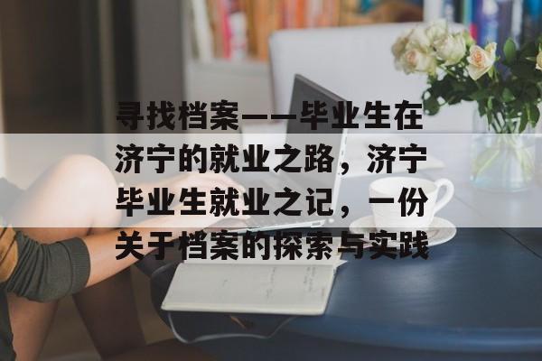 寻找档案——毕业生在济宁的就业之路，济宁毕业生就业之记，一份关于档案的探索与实践