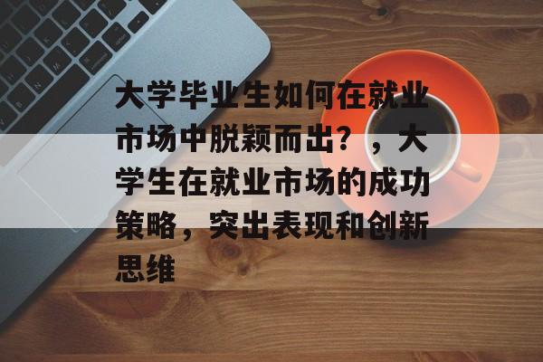 大学毕业生如何在就业市场中脱颖而出？，大学生在就业市场的成功策略，突出表现和创新思维