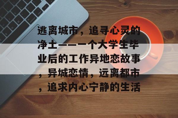 逃离城市,追寻心灵的净土——一个大学生毕业后的工作异地恋故事,异城恋情,远离都市,追求内心宁静的生活 逃离城市,追寻心灵的净土——一个大学生毕业后的工作异地恋故事,异城恋情,远离都市,追求内心宁静的生活