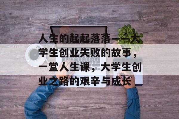 人生的起起落落——大学生创业失败的故事，一堂人生课，大学生创业之路的艰辛与成长