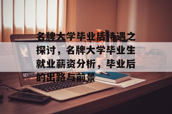 名牌大学毕业后待遇之探讨，名牌大学毕业生就业薪资分析，毕业后的出路与前景