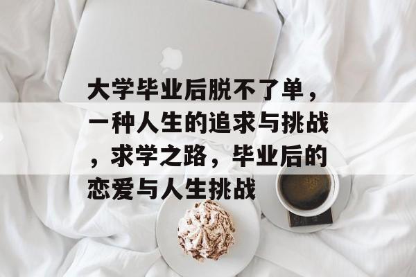 大学毕业后脱不了单,一种人生的追求与挑战,求学之路,毕业后的恋爱与人生挑战 大学毕业后脱不了单,一种人生的追求与挑战,求学之路,毕业后的恋爱与人生挑战