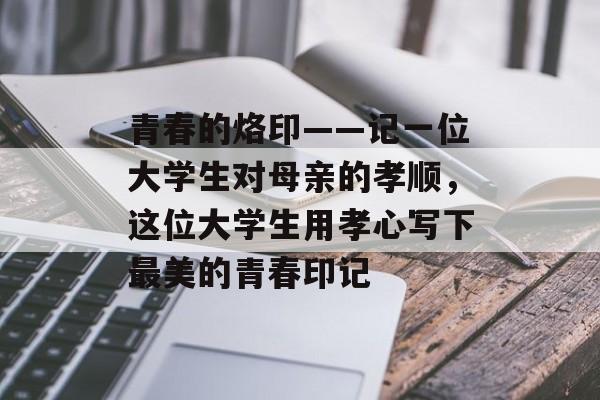 青春的烙印——记一位大学生对母亲的孝顺,这位大学生用孝心写下最美的青春印记 青春的烙印——记一位大学生对母亲的孝顺,这位大学生用孝心写下最美的青春印记