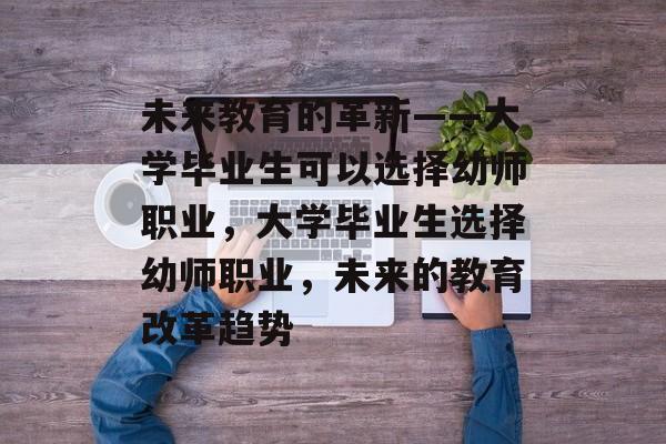 未来教育的革新——大学毕业生可以选择幼师职业,大学毕业生选择幼师职业,未来的教育改革趋势 未来教育的革新——大学毕业生可以选择幼师职业,大学毕业生选择幼师职业,未来的教育改革趋势