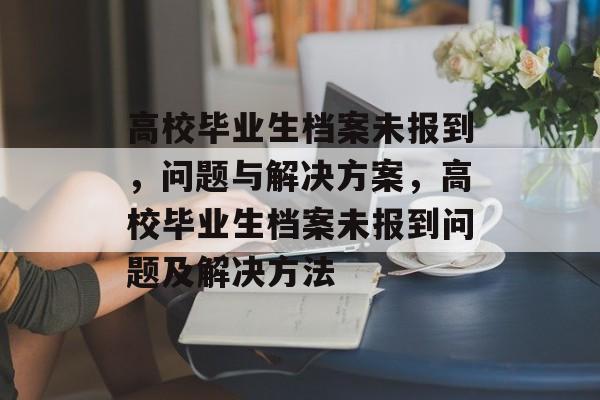 高校毕业生档案未报到,问题与解决方案,高校毕业生档案未报到问题及解决方法 高校毕业生档案未报到,问题与解决方案,高校毕业生档案未报到问题及解决方法