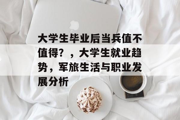 大学生毕业后当兵值不值得?,大学生就业趋势,军旅生活与职业发展分析 大学生毕业后当兵值不值得?,大学生就业趋势,军旅生活与职业发展分析