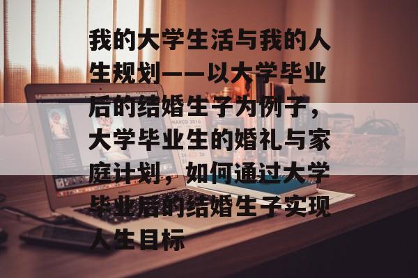 我的大学生活与我的人生规划——以大学毕业后的结婚生子为例子，大学毕业生的婚礼与家庭计划，如何通过大学毕业后的结婚生子实现人生目标