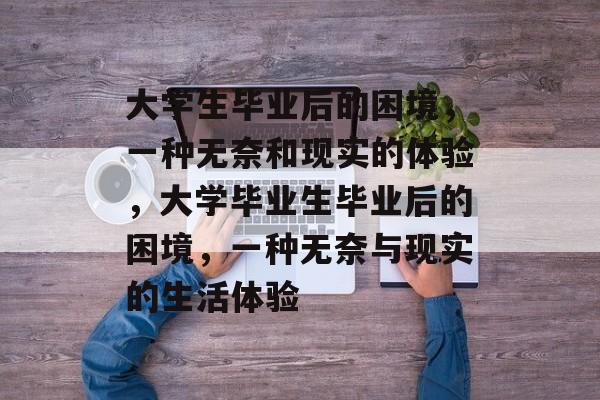 大学生毕业后的困境,一种无奈和现实的体验,大学毕业生毕业后的困境,一种无奈与现实的生活体验 大学生毕业后的困境,一种无奈和现实的体验,大学毕业生毕业后的困境,一种无奈与现实的生活体验