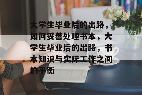 大学生毕业后的出路,如何妥善处理书本,大学生毕业后的出路,书本知识与实际工作之间的平衡 大学生毕业后的出路,如何妥善处理书本,大学生毕业后的出路,书本知识与实际工作之间的平衡