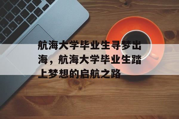 航海大学毕业生寻梦出海,航海大学毕业生踏上梦想的启航之路 航海大学毕业生寻梦出海,航海大学毕业生踏上梦想的启航之路