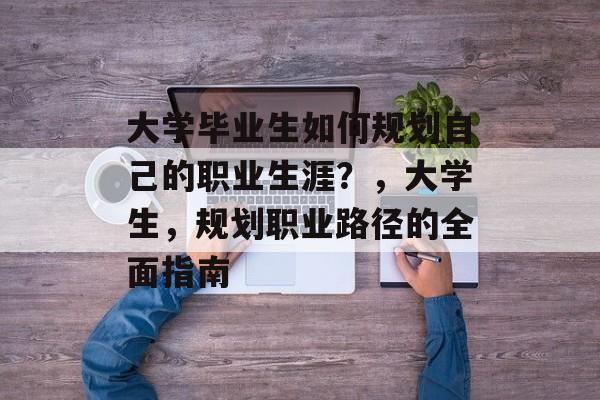 大学毕业生如何规划自己的职业生涯?,大学生,规划职业路径的全面指南 大学毕业生如何规划自己的职业生涯?,大学生,规划职业路径的全面指南