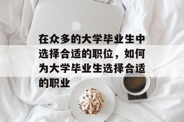 在众多的大学毕业生中选择合适的职位,如何为大学毕业生选择合适的职业 在众多的大学毕业生中选择合适的职位,如何为大学毕业生选择合适的职业