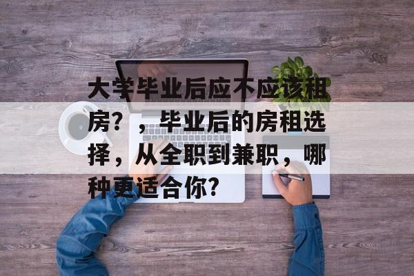 大学毕业后应不应该租房？，毕业后的房租选择，从全职到兼职，哪种更适合你?