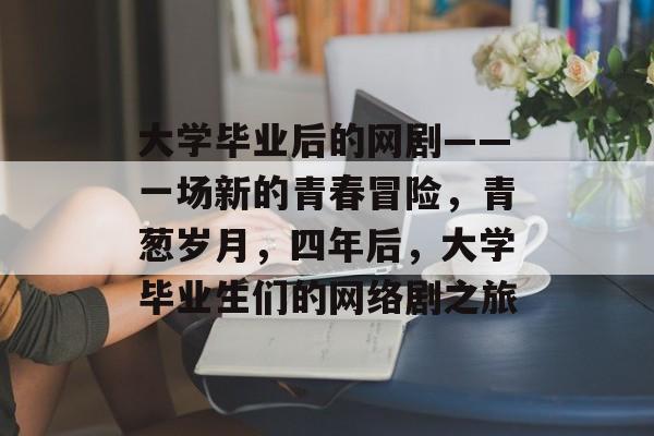 大学毕业后的网剧——一场新的青春冒险,青葱岁月,四年后,大学毕业生们的网络剧之旅 大学毕业后的网剧——一场新的青春冒险,青葱岁月,四年后,大学毕业生们的网络剧之旅
