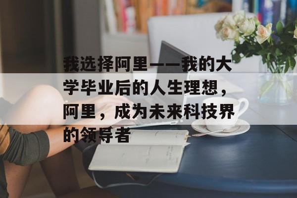 我选择阿里——我的大学毕业后的人生理想，阿里，成为未来科技界的领导者