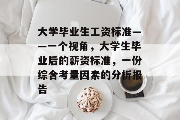大学毕业生工资标准——一个视角，大学生毕业后的薪资标准，一份综合考量因素的分析报告