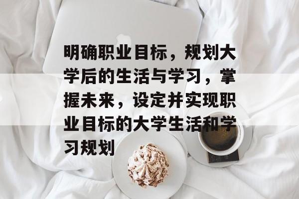 明确职业目标，规划大学后的生活与学习，掌握未来，设定并实现职业目标的大学生活和学习规划