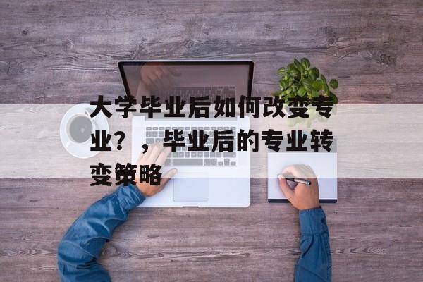 大学毕业后如何改变专业？，毕业后的专业转变策略