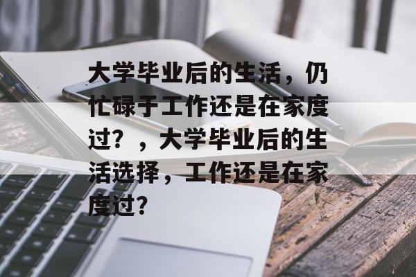 大学毕业后的生活,仍忙碌于工作还是在家度过?,大学毕业后的生活选择,工作还是在家度过? 大学毕业后的生活,仍忙碌于工作还是在家度过?,大学毕业后的生活选择,工作还是在家度过?