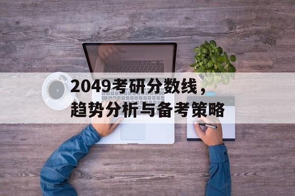 2049考研分数线，趋势分析与备考策略