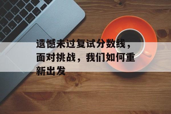 遗憾未过复试分数线,面对挑战,我们如何重新出发 遗憾未过复试分数线,面对挑战,我们如何重新出发