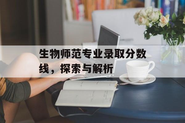 生物师范专业录取分数线，探索与解析