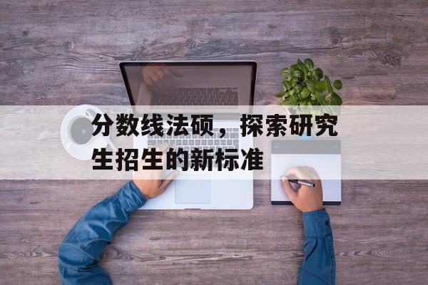 分数线法硕，探索研究生招生的新标准