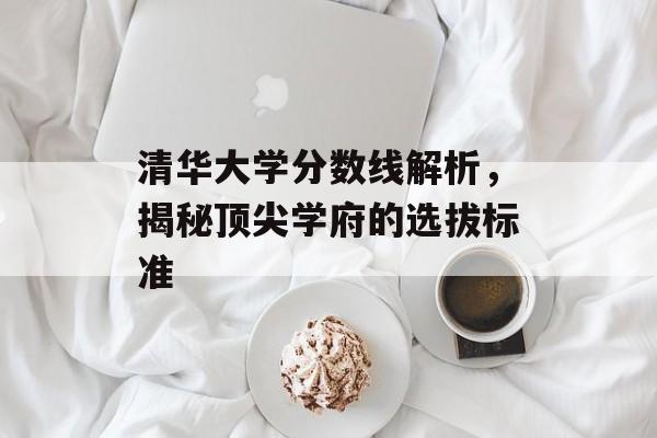 清华大学分数线解析,揭秘顶尖学府的选拔标准 清华大学分数线解析,揭秘顶尖学府的选拔标准