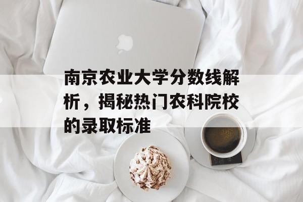 南京农业大学分数线解析，揭秘热门农科院校的录取标准