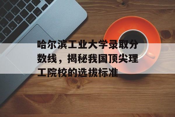 哈尔滨工业大学录取分数线，揭秘我国顶尖理工院校的选拔标准