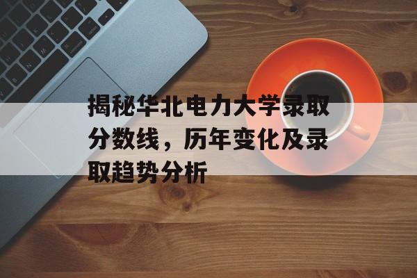 揭秘华北电力大学录取分数线，历年变化及录取趋势分析