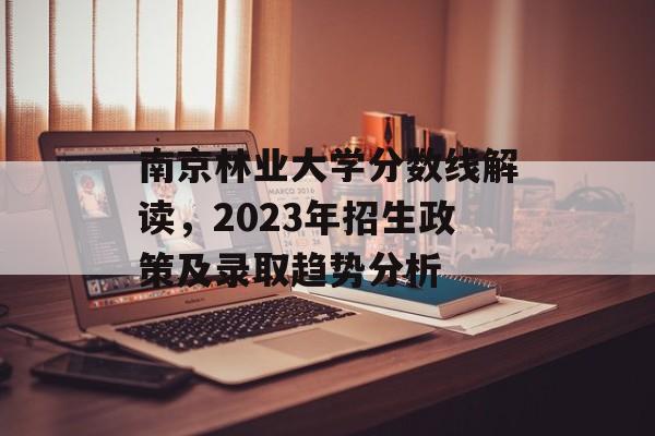 南京林业大学分数线解读，2023年招生政策及录取趋势分析