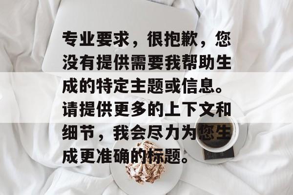 专业要求，很抱歉，您没有提供需要我帮助生成的特定主题或信息。请提供更多的上下文和细节，我会尽力为您生成更准确的标题。