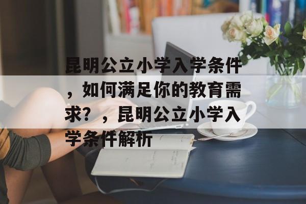 昆明公立小学入学条件，如何满足你的教育需求？，昆明公立小学入学条件解析