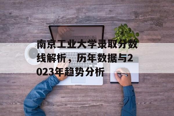 南京工业大学录取分数线解析,历年数据与2023年趋势分析 南京工业大学录取分数线解析,历年数据与2023年趋势分析