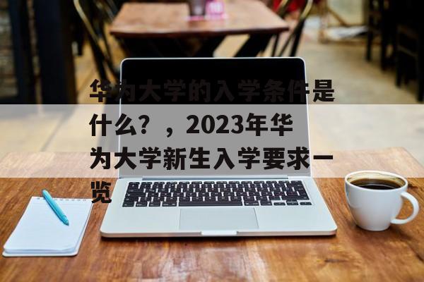 华为大学的入学条件是什么?,2023年华为大学新生入学要求一览 华为大学的入学条件是什么?,2023年华为大学新生入学要求一览