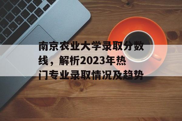 南京农业大学录取分数线，解析2023年热门专业录取情况及趋势