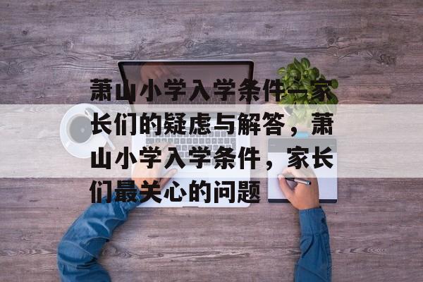 萧山小学入学条件—家长们的疑虑与解答，萧山小学入学条件，家长们最关心的问题