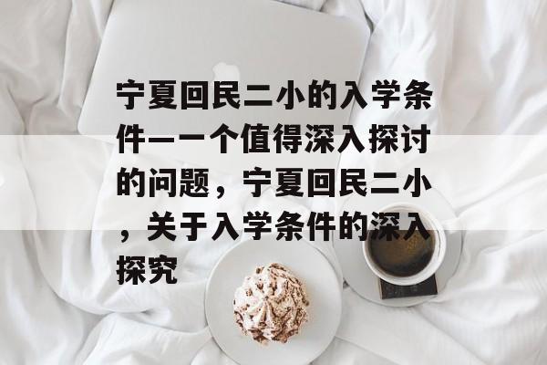 宁夏回民二小的入学条件—一个值得深入探讨的问题,宁夏回民二小,关于入学条件的深入探究 宁夏回民二小的入学条件—一个值得深入探讨的问题,宁夏回民二小,关于入学条件的深入探究