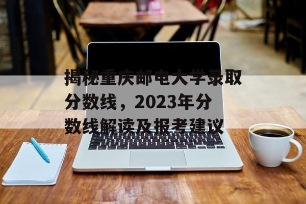 揭秘重庆邮电大学录取分数线,2023年分数线解读及报考建议 揭秘重庆邮电大学录取分数线,2023年分数线解读及报考建议