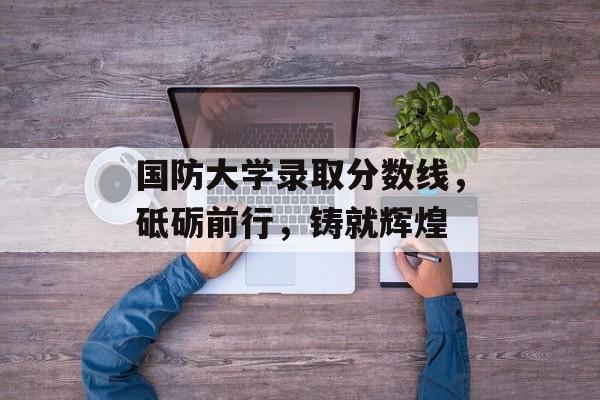 国防大学录取分数线,砥砺前行,铸就辉煌 国防大学录取分数线,砥砺前行,铸就辉煌