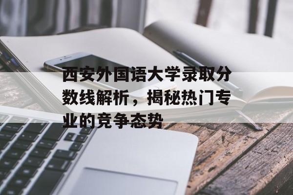 西安外国语大学录取分数线解析,揭秘热门专业的竞争态势 西安外国语大学录取分数线解析,揭秘热门专业的竞争态势